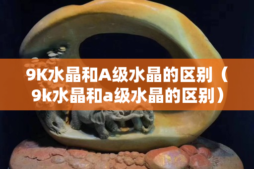 9K水晶和A級水晶的區別（9k水晶和a級水晶的區別）