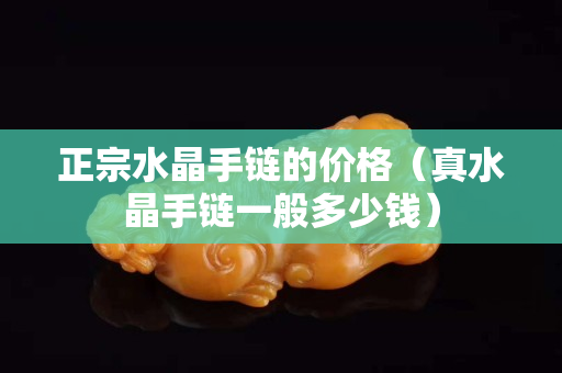 正宗水晶手鏈的價(jià)格（真水晶手鏈一般多少錢）