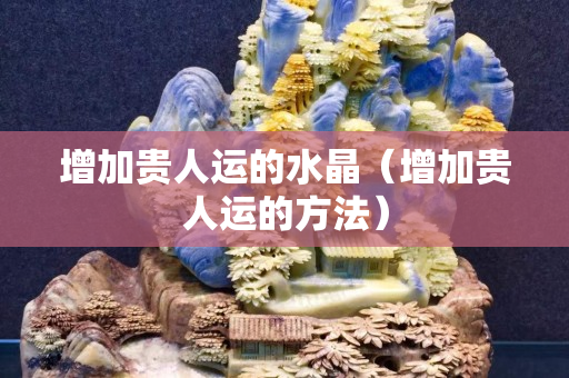 增加貴人運的水晶（增加貴人運的方法）