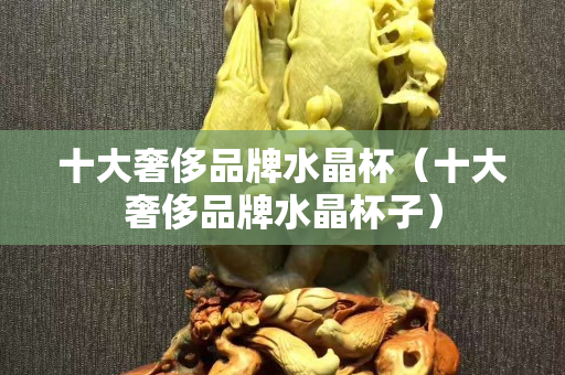 十大奢侈品牌水晶杯（十大奢侈品牌水晶杯子）