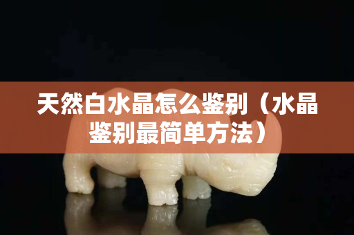 天然白水晶怎么鑒別（水晶鑒別最簡單方法）