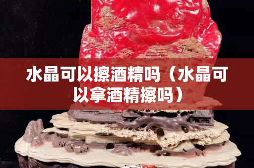 水晶可以擦酒精嗎（水晶可以拿酒精擦嗎）