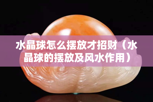 水晶球怎么擺放才招財（水晶球的擺放及風水作用）
