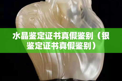 水晶鑒定證書真假鑒別（銀鑒定證書真假鑒別）