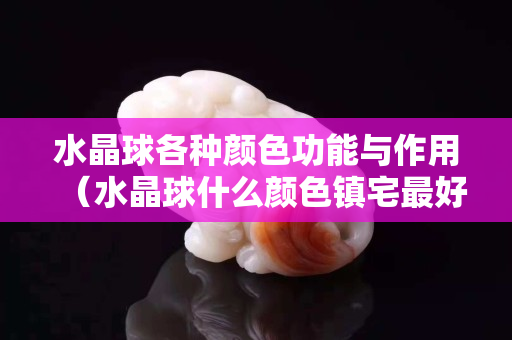 水晶球各種顏色功能與作用（水晶球什么顏色鎮宅最好）
