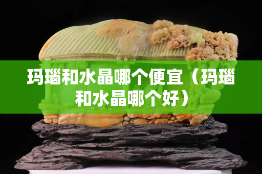 瑪瑙和水晶哪個便宜（瑪瑙和水晶哪個好）