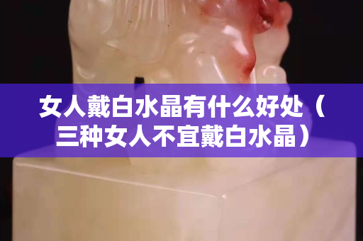 女人戴白水晶有什么好處（三種女人不宜戴白水晶）
