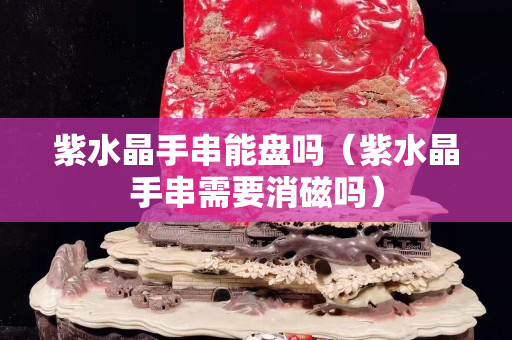 紫水晶手串能盤嗎（紫水晶手串需要消磁嗎）