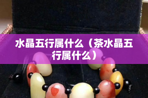 水晶五行屬什么（茶水晶五行屬什么）