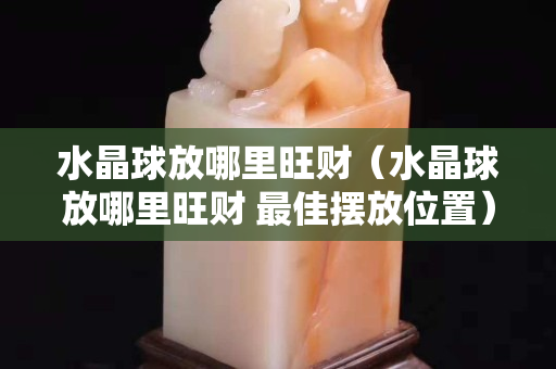 水晶球放哪里旺財（水晶球放哪里旺財 最佳擺放位置）