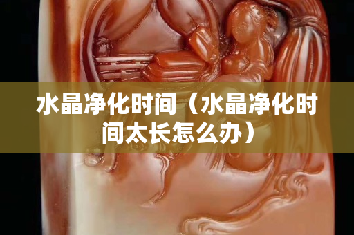 水晶凈化時間（水晶凈化時間太長怎么辦）