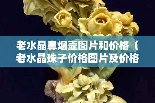 老水晶鼻煙壺圖片和價(jià)格（老水晶珠子價(jià)格圖片及價(jià)格）