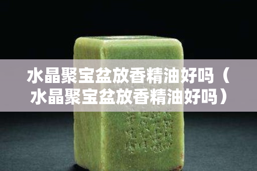水晶聚寶盆放香精油好嗎（水晶聚寶盆放香精油好嗎）