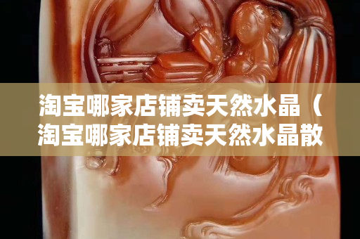 淘寶哪家店鋪賣天然水晶（淘寶哪家店鋪賣天然水晶散珠玉珠）