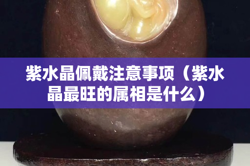 紫水晶佩戴注意事項(xiàng)（紫水晶最旺的屬相是什么）