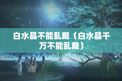 白水晶不能亂戴（白水晶千萬不能亂戴）