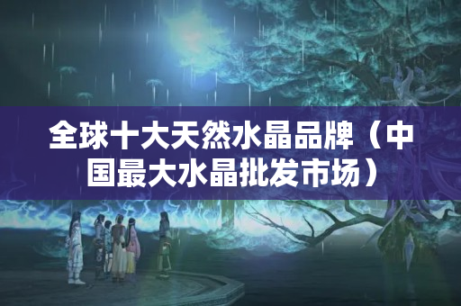 全球十大天然水晶品牌（中國最大水晶批發(fā)市場）