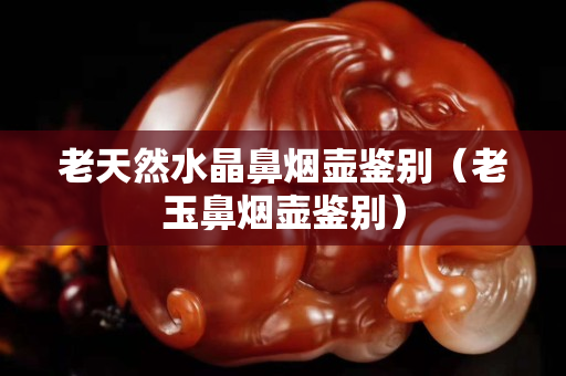 老天然水晶鼻煙壺鑒別（老玉鼻煙壺鑒別）
