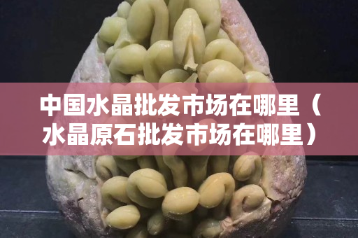 中國(guó)水晶批發(fā)市場(chǎng)在哪里（水晶原石批發(fā)市場(chǎng)在哪里）