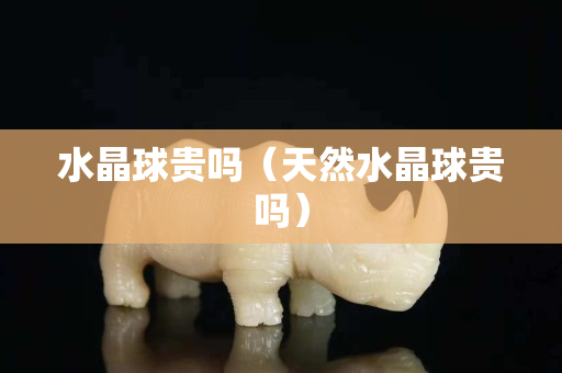 水晶球貴嗎（天然水晶球貴嗎）