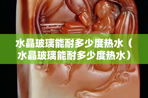 水晶玻璃能耐多少度熱水（水晶玻璃能耐多少度熱水）