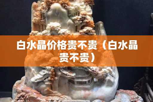 白水晶價格貴不貴（白水晶貴不貴）