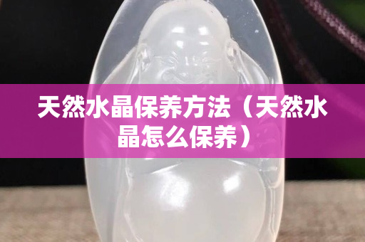 天然水晶保養(yǎng)方法（天然水晶怎么保養(yǎng)）
