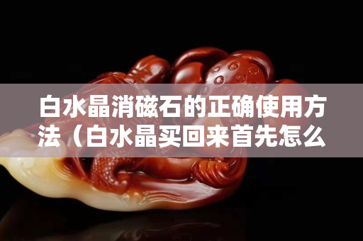 白水晶消磁石的正確使用方法（白水晶買回來首先怎么凈化）
