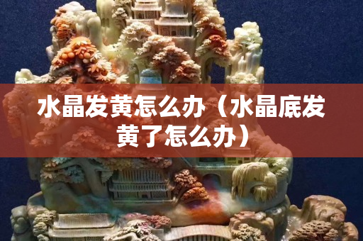 水晶發(fā)黃怎么辦（水晶底發(fā)黃了怎么辦）
