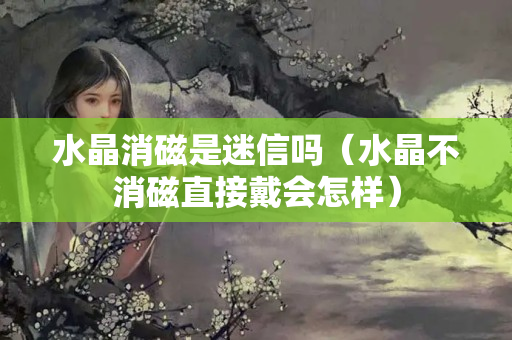 水晶消磁是迷信嗎（水晶不消磁直接戴會怎樣）