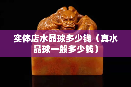 實體店水晶球多少錢（真水晶球一般多少錢）