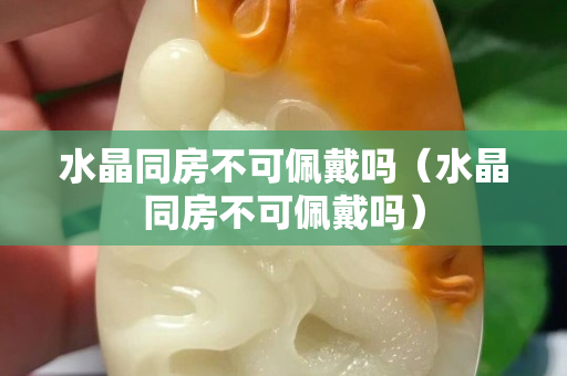 水晶同房不可佩戴嗎（水晶同房不可佩戴嗎）