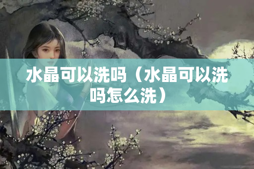 水晶可以洗嗎（水晶可以洗嗎怎么洗）