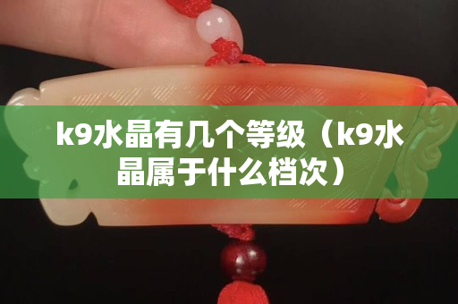k9水晶有幾個等級（k9水晶屬于什么檔次）