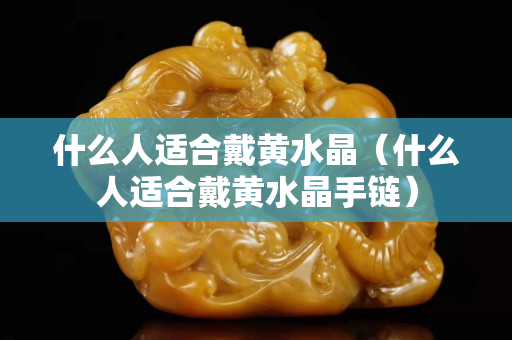 什么人適合戴黃水晶（什么人適合戴黃水晶手鏈）