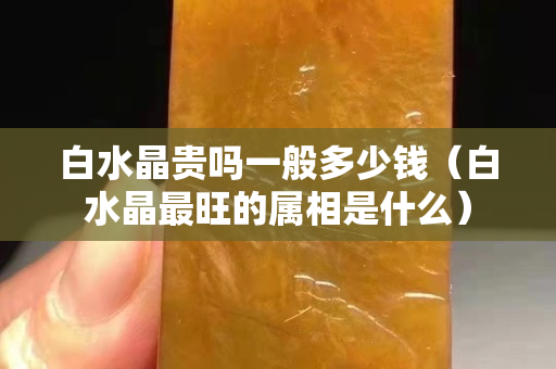 白水晶貴嗎一般多少錢（白水晶最旺的屬相是什么）