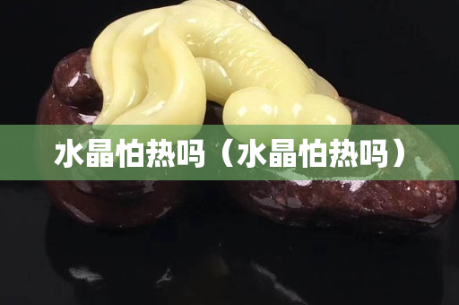 水晶怕熱嗎（水晶怕熱嗎）