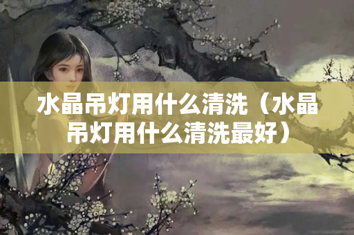 水晶吊燈用什么清洗（水晶吊燈用什么清洗最好）