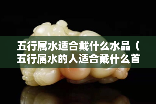 五行屬水適合戴什么水晶（五行屬水的人適合戴什么首飾）