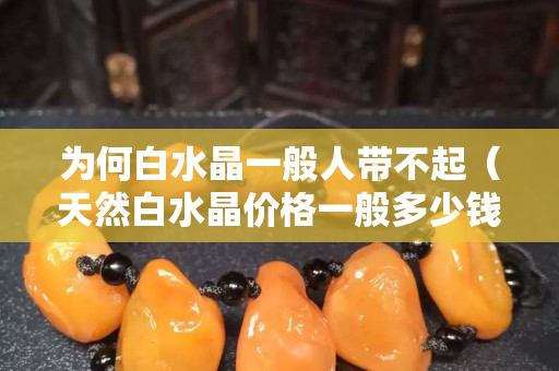 為何白水晶一般人帶不起（天然白水晶價格一般多少錢）