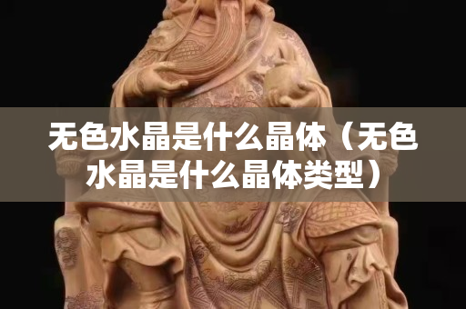無色水晶是什么晶體（無色水晶是什么晶體類型）