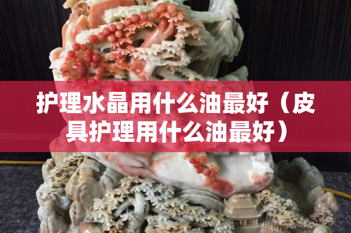 護(hù)理水晶用什么油最好（皮具護(hù)理用什么油最好）