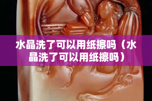 水晶洗了可以用紙擦嗎（水晶洗了可以用紙擦嗎）