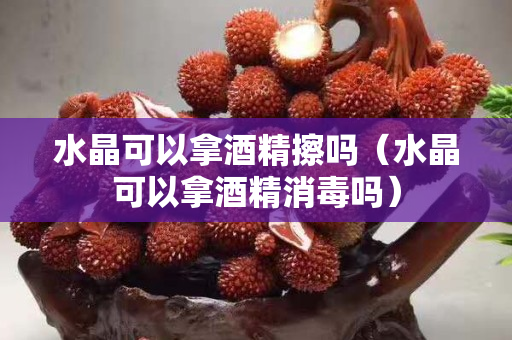 水晶可以拿酒精擦嗎（水晶可以拿酒精消毒嗎）