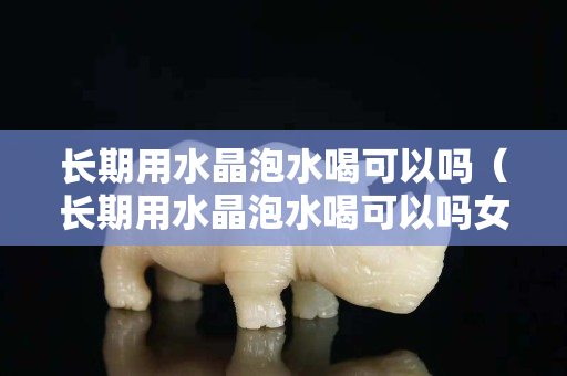 長期用水晶泡水喝可以嗎（長期用水晶泡水喝可以嗎女性）