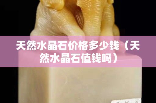 天然水晶石價格多少錢（天然水晶石值錢嗎）
