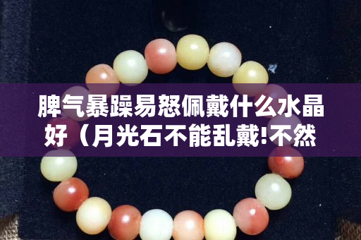 脾氣暴躁易怒佩戴什么水晶好（月光石不能亂戴!不然要倒霉!）