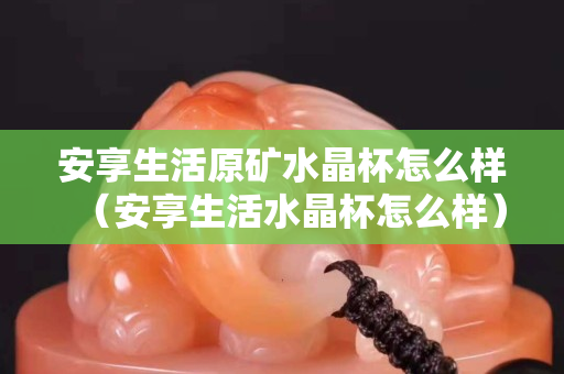 安享生活原礦水晶杯怎么樣（安享生活水晶杯怎么樣）