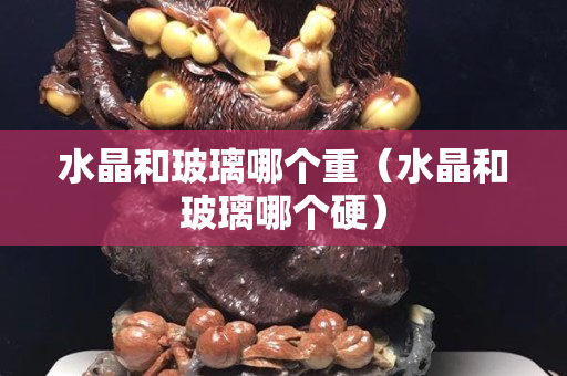 水晶和玻璃哪個(gè)重（水晶和玻璃哪個(gè)硬）