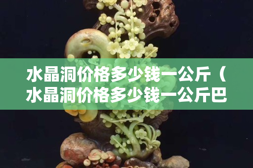 水晶洞價格多少錢一公斤（水晶洞價格多少錢一公斤巴西）